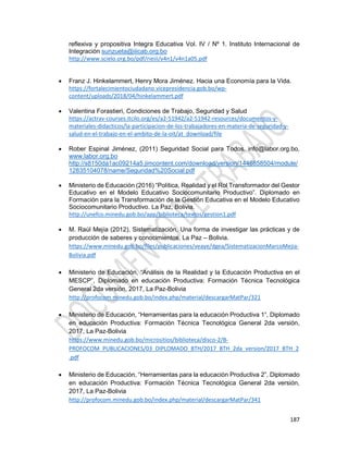 187
reflexiva y propositiva Integra Educativa Vol. IV / Nº 1. Instituto Internacional de
Integración sunzueta@iiicab.org.bo
http://www.scielo.org.bo/pdf/rieiii/v4n1/v4n1a05.pdf
 Franz J. Hinkelammert, Henry Mora Jiménez. Hacia una Economía para la Vida.
https://fortalecimientociudadano.vicepresidencia.gob.bo/wp-
content/uploads/2018/04/hinkelammert.pdf
 Valentina Forastieri, Condiciones de Trabajo, Seguridad y Salud
https://actrav-courses.itcilo.org/es/a2-51942/a2-51942-resources/documentos-y-
materiales-didacticos/la-participacion-de-los-trabajadores-en-materia-de-seguridad-y-
salud-en-el-trabajo-en-el-ambito-de-la-oit/at_download/file
 Rober Espinal Jiménez, (2011) Seguridad Social para Todos. info@labor.org.bo,
www.labor.org.bo
http://s8150da1ac09214a5.jimcontent.com/download/version/1446858504/module/
12835104078/name/Seguridad%20Social.pdf
 Ministerio de Educación (2016) “Política, Realidad y el Rol Transformador del Gestor
Educativo en el Modelo Educativo Sociocomunitario Productivo”. Diplomado en
Formación para la Transformación de la Gestión Educativa en el Modelo Educativo
Sociocomunitario Productivo. La Paz, Bolivia.
http://unefco.minedu.gob.bo/app/biblioteca/textos/gestion1.pdf
 M. Raúl Mejía (2012), Sistematización, Una forma de investigar las prácticas y de
producción de saberes y conocimientos, La Paz – Bolivia.
https://www.minedu.gob.bo/files/publicaciones/veaye/dgea/SistematizacionMarcoMejia-
Bolivia.pdf
 Ministerio de Educación, “Análisis de la Realidad y la Educación Productiva en el
MESCP”, Diplomado en educación Productiva: Formación Técnica Tecnológica
General 2da versión, 2017, La Paz-Bolivia
http://profocom.minedu.gob.bo/index.php/material/descargarMatPar/321
 Ministerio de Educación, “Herramientas para la educación Productiva 1”, Diplomado
en educación Productiva: Formación Técnica Tecnológica General 2da versión,
2017, La Paz-Bolivia
https://www.minedu.gob.bo/micrositios/biblioteca/disco-2/B-
PROFOCOM_PUBLICACIONES/03_DIPLOMADO_BTH/2017_BTH_2da_version/2017_BTH_2
.pdf
 Ministerio de Educación, “Herramientas para la educación Productiva 2”, Diplomado
en educación Productiva: Formación Técnica Tecnológica General 2da versión,
2017, La Paz-Bolivia
http://profocom.minedu.gob.bo/index.php/material/descargarMatPar/341
 