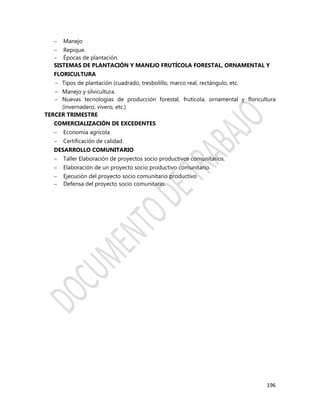 196
 Manejo
 Repique.
 Épocas de plantación.
SISTEMAS DE PLANTACIÓN Y MANEJO FRUTÍCOLA FORESTAL, ORNAMENTAL Y
FLORICULTURA
 Tipos de plantación (cuadrado, tresbolillo, marco real, rectángulo, etc.
 Manejo y silvicultura.
 Nuevas tecnologías de producción forestal, frutícola, ornamental y floricultura
(invernadero, vivero, etc.)
TERCER TRIMESTRE
COMERCIALIZACIÓN DE EXCEDENTES
 Economía agrícola
 Certificación de calidad.
DESARROLLO COMUNITARIO
 Taller Elaboración de proyectos socio productivos comunitarios.
 Elaboración de un proyecto socio productivo comunitario.
 Ejecución del proyecto socio comunitario productivo
 Defensa del proyecto socio comunitario.
 