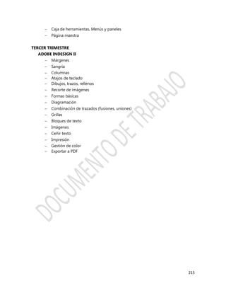 215
 Caja de herramientas, Menús y paneles
 Página maestra
TERCER TRIMESTRE
ADOBE INDESIGN II
 Márgenes
 Sangría
 Columnas
 Atajos de teclado
 Dibujos, trazos, rellenos
 Recorte de imágenes
 Formas básicas
 Diagramación
 Combinación de trazados (fusiones, uniones)
 Grillas
 Bloques de texto
 Imágenes
 Ceñir texto
 Impresión
 Gestión de color
 Exportar a PDF
 