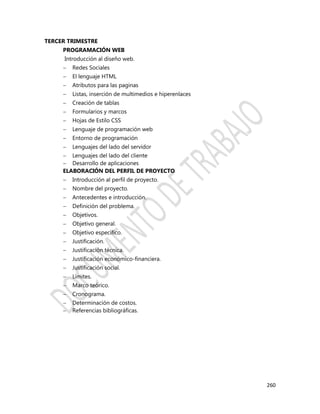 260
TERCER TRIMESTRE
PROGRAMACIÓN WEB
Introducción al diseño web.
 Redes Sociales
 El lenguaje HTML
 Atributos para las paginas
 Listas, inserción de multimedios e hiperenlaces
 Creación de tablas
 Formularios y marcos
 Hojas de Estilo CSS
 Lenguaje de programación web
 Entorno de programación
 Lenguajes del lado del servidor
 Lenguajes del lado del cliente
 Desarrollo de aplicaciones
ELABORACIÓN DEL PERFIL DE PROYECTO
 Introducción al perfil de proyecto.
 Nombre del proyecto.
 Antecedentes e introducción.
 Definición del problema.
 Objetivos.
 Objetivo general.
 Objetivo específico.
 Justificación.
 Justificación técnica.
 Justificación económico-financiera.
 Justificación social.
 Límites.
 Marco teórico.
 Cronograma.
 Determinación de costos.
 Referencias bibliográficas.
 
