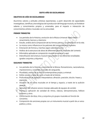 87
SEXTO AÑO DE ESCOLARIDAD
OBJETIVO DE AÑO DE ESCOLARIDAD
Asumimos valores y actitudes artísticas espontaneas, a partir desarrollo de capacidades
investigativas, científicas y tecnológicas de la producción del lenguaje musical y así fortalecer
saberes y conocimientos propios y universales, para el impacto e interacción de
conocimientos artístico musicales con la comunidad.
PRIMER TRIMESTRE
 Los períodos de la Historia y evolución de la Música Universal: Edad media;
renacimiento, barroco y clasicismo
 Estudio, análisis de la composición de los himnos patrios y su connotación en la vida.
 La música como influencia en los patrones del comportamiento humano.
 Entonación de himnos y marchas según calendario cívico.
 Análisis de la estructura de obras de diferentes géneros musicales del contexto.
 Informática aplicada en composición musical.(programas y app)
 Intensificación de la lectura musical instrumental en las diferentes tonalidades
(grados conjuntos y disjuntos)
SEGUNDO TRIMESTRE
 Los períodos de la Historia y evolución de la Música: Romanticismo, nacionalismos,
impresionismo y corrientes musicales de vanguardia.
 Pluralidad y estilos de la música contemporánea propia y universal.
 Estilos vocales y tipos de canto a través de la historia.
 Profundización de aspectos interpretativos: afinación, precisión, dicción, fraseo y
expresión.
 Situación de las obras musicales en el tiempo y espacio, a través de la audición
musical.
 Aplicación del refuerzo sonoro (manejo adecuado de equipos de sonido)
 Práctica y aplicación de variedad de ritmos, clásicos, latinoamericanos, folklore
boliviano y otros.
 Conformación de dúos, tríos y conjuntos y/o grupos musicales en función de
conciertos.
 Composición de canciones propias con un instrumento musical a partir de un verso
poético y otros.
 