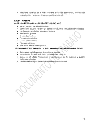 98
 Reacciones químicas en la vida cotidiana (oxidación, combustión, precipitación,
neutralización) y procesos de contaminación ambiental.
TERCER TRIMESTRE
LA CIENCIA QUÍMICA COMO FUNDAMENTO DE LA VIDA
 Reseña histórica de la ciencia química.
 Definiciones actuales y el enfoque de la ciencia química en nuestras comunidades.
 Los fenómenos químicos en nuestro entorno.
 Ramas de la química.
 El método científico.
 Compuestos químicos.
 Mezcla y combinación.
 Fórmulas químicas.
 Reacciones y ecuaciones químicas.
LAS MEDICIONES Y EL DESARROLLO DE CAPACIDADES CIENTÍFICO TECNOLÓGICAS
 Sistemas de medida y conversiones de uso habitual.
 Instrumentos de medida de uso cotidiano en la comunidad.
 Ciencia en el Estado Plurinacional y cosmovisiones de las naciones y pueblos
indígena originarios.
 Desarrollo tecnológico productivo en el Estado Plurinacional.
 