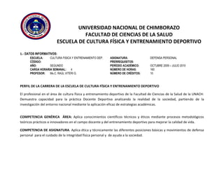 UNIVERSIDAD NACIONAL DE CHIMBORAZO
FACULTAD DE CIENCIAS DE LA SALUD
ESCUELA DE CULTURA FÍSICA Y ENTRENAMIENTO DEPORTIVO
1.- DATOS INFORMATIVOS:
ESCUELA: CULTURA FISICA Y ENTRENAMIENTO DEP. ASIGNATURA: DEFENSA PERSONAL
CÓDIGO: PRERREQUISITOS:
AÑO: SEGUNDO PERÍODO ACADÉMICO: OCTUBRE 2009 – JULIO 2010
CARGA HORARIA SEMANAL: 4 NÚMERO DE HORAS: 160
PROFESOR: Ms.C. RAÚL VITERI G. NÚMERO DE CRÉDITOS: 10
PERFIL DE LA CARRERA DE LA ESCUELA DE CULTURA FÍSICA Y ENTRENAMIENTO DEPORTIVO
El profesional en el área de cultura física y entrenamiento deportivo de la Facultad de Ciencias de la Salud de la UNACH:
Demuestra capacidad para la práctica Docente Deportiva analizando la realidad de la sociedad, partiendo de la
investigación del entorno nacional mediante la aplicación eficaz de estrategias académicas.
COMPETENCIA GENÉRICA ÁREA: Aplica conocimientos científicos técnicos y éticos mediante procesos metodológicos
teóricos prácticos e innovadores en el campo docente y del entrenamiento deportivo para mejorar la calidad de vida.
COMPETENCIA DE ASIGNATURA. Aplica ética y técnicamente las diferentes posiciones básicas y movimientos de defensa
personal para el cuidado de la integridad física personal y de ayuda a la sociedad.
 