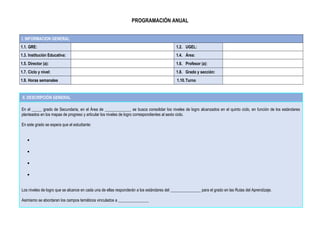 PROGRAMACIÓN ANUAL
I. INFORMACION GENERAL
1.1. GRE: 1.2. UGEL:
1.3. Institución Educativa: 1.4. Área:
1.5. Director (a): 1.6. Profesor (a):
1.7. Ciclo y nivel: 1.8. Grado y sección:
1.9. Horas semanales 1.10.Turno
II. DESCRIPCIÓN GENERAL
En el _____ grado de Secundaria, en el Área de _____________ se busca consolidar los niveles de logro alcanzados en el quinto ciclo, en función de los estándares
planteados en los mapas de progreso y articular los niveles de logro correspondientes al sexto ciclo.
En este grado se espera que el estudiante:
•
•
•
•
Los niveles de logro que se alcance en cada una de ellas responderán a los estándares del _______________ para el grado en las Rutas del Aprendizaje.
Asimismo se abordaran los campos temáticos vinculados a _______________
 