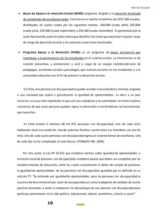 Plan de Inclusión
10
 Becas de Apoyo a la retención Escolar (BARE): programa dirigido a la retención focalizada
de estudiantes de enseñanza media. Consiste en un aporte económico de $191.580 anuales,
distribuidos en cuatro cuotas por los siguientes montos; $40.000 (cuota abril), $45.000
(cuota julio), $50.000 (cuota septiembre) y $56.580 (cuota noviembre). Es gestionada por la
Junta Nacionalde auxilio Escolary Becaque identifica los liceos que presentan mayores tasas
de riesgo de deserción escolar y los presenta como liceos focalizados.
 Programa Apoyo a la Retención (PARE): es un programa de apoyo psicosocial que
contribuye a la permanencia de los estudiantes en el sistema escolar. La intervención es de
carácter preventivo y promocional y está a cargo de un equipo multidisciplinario de
pedagogos, asistentes sociales y psicólogos, que realizan acciones en los estudiantes y a la
comunidad educativa con el fin de prevenir la deserción escolar.
En Chile,una persona con discapacidadno puede acceder alos estándares mínimos exigibles
a una sociedad que aspira a garantizarles la igualdad de oportunidades, es decir a un país
inclusivo. Lacausamás importante es que aún los ciudadanos y las autoridades no tienen laplena
conciencia de que estas personas pueden lograr su desarrollo si les brindamos las herramientas
que necesitan.
En Chile existen 2 millones 68 mil 072 personas con discapacidad. Uno de cada ocho
habitantes tiene esa condición. Una de cada tres familias cuenta entre sus miembros con uno de
ellos.Una de cadacuatro personas con discapacidadingresaal sistema formal de enseñanza. Uno
de cada dos no ha completado el nivel básico. (FONADIS-INE, 2004).
Por otra parte, la Ley Nº 20.422 que establece normas sobre igualdad de oportunidades e
inclusión social de personas con discapacidad, establece pautas que deben ser cumplidas por los
establecimientos de educación, entre los cuales encontramos el deber del estado de promover
la igualdad de oportunidades de las personas con discapacidad, igualdad que es definida en su
artículo 7º: “Se entiende por igualdad de oportunidades para las personas con discapacidad, la
ausenciade discriminación por razón de discapacidad,asícomo laadopción de medidas de acción
positiva orientadas a evitar o compensar las desventajas de una persona con discapacidad para
participar plenamente en la vida política, educacional, laboral, económica, cultural y social.”
 