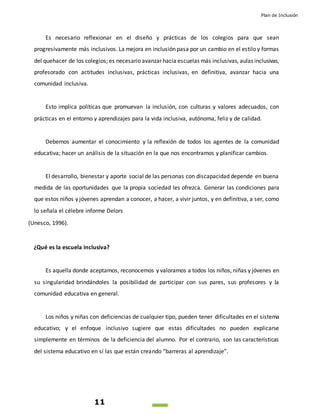 Plan de Inclusión
11
Es necesario reflexionar en el diseño y prácticas de los colegios para que sean
progresivamente más inclusivos. La mejora en inclusión pasa por un cambio en el estilo y formas
del quehacer de los colegios; es necesario avanzar hacia escuelas más inclusivas, aulas inclusivas,
profesorado con actitudes inclusivas, prácticas inclusivas, en definitiva, avanzar hacia una
comunidad inclusiva.
Esto implica políticas que promuevan la inclusión, con culturas y valores adecuados, con
prácticas en el entorno y aprendizajes para la vida inclusiva, autónoma, feliz y de calidad.
Debemos aumentar el conocimiento y la reflexión de todos los agentes de la comunidad
educativa; hacer un análisis de la situación en la que nos encontramos y planificar cambios.
El desarrollo, bienestar y aporte social de las personas con discapacidad depende en buena
medida de las oportunidades que la propia sociedad les ofrezca. Generar las condiciones para
que estos niños y jóvenes aprendan a conocer, a hacer, a vivir juntos, y en definitiva, a ser, como
lo señala el célebre informe Delors
(Unesco, 1996).
¿Qué es la escuela inclusiva?
Es aquella donde aceptamos, reconocemos y valoramos a todos los niños, niñas y jóvenes en
su singularidad brindándoles la posibilidad de participar con sus pares, sus profesores y la
comunidad educativa en general.
Los niños y niñas con deficiencias de cualquier tipo, pueden tener dificultades en el sistema
educativo; y el enfoque inclusivo sugiere que estas dificultades no pueden explicarse
simplemente en términos de la deficiencia del alumno. Por el contrario, son las características
del sistema educativo en sí las que están creando “barreras al aprendizaje”.
 