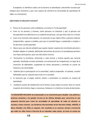 Plan de Inclusión
12
El propósito es identificar cuáles son las barreras al aprendizaje y desarrollar escuelas que
trabajen para removerlas y que sean capaces de satisfacer las necesidades de aprendizaje de
todos sus alumnos(as).
¿Qué implica la educación inclusiva?
 Pensar en las personas como ciudadanos y no tanto en “la discapacidad”.
 Creer en las alumnas y alumnos, como personas en evolución y que la persona con
discapacidad no es deficitaria en su condición de persona, sino que tiene valor en sí misma.
 Creer en la inclusión como opuesto a la exclusión, lo que implica influir y generar entornos
comprensibles, seguros y amables, para que la sociedad llegue a comprender y respetar a
las personas con discapacidad.
 Educar para una vida de calidad la que supone mejorar aspectos de crecimiento personal y
también adaptar el contexto, definiendo mecanismos de acceso a la sociedad que permitan
una mayor participación, para una vida adulta inclusiva.
 Personalizar la enseñanza, ofreciendo a cada alumno y alumna aquello que necesita
aprender; diseñando acciones orientadas a la construcción de competencias, en lugar de la
corrección de debilidades; respetando los ritmos personales y teniendo en cuenta los
intereses y las necesidades.
 Habilitar para la participación en la comunidad, implica comprender el contexto, enseñar
habilidades que les capaciten para estar en la sociedad.
 Es necesario que el propio entorno urbano y comunitario se convierta en espacio de
aprendizaje.
 Establecer canales de colaboración con la familia, lo que implica escuchar, tener en cuenta
la opinión de la familia; llegar a consensos, fortalecer a la familia en la toma de decisiones.
“La EDUCACIÓN INCLUSIVA ha evolucionado en un movimiento para desafiar a las políticas y
prácticas exclusivas y ha ganado terreno en las últimas décadas para convertirse en una
propuesta favorita para tratar las necesidades de aprendizaje de todos los alumnos en
escuelas y clases comunes. Las iniciativas internacionales de las Naciones Unidas, UNESCO, el
Banco Mundial y las ONG, en conjunto, han resultado en un consenso siempre creciente de
que todos los niños tienen el derecho de ser educados todos juntos, sin tener en cuenta sus
 