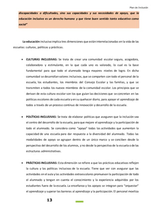 Plan de Inclusión
13
discapacidades o dificultades, sino sus capacidades y sus necesidades de apoyo, que la
educación inclusiva es un derecho humano y que tiene buen sentido tanto educativo como
social”
La educación inclusivaimplica tres dimensiones que están interrelacionadas en la vida de las
escuelas: culturas, políticas y prácticas.
 CULTURAS INCLUSIVAS: Se trata de crear una comunidad escolar segura, acogedora,
colaboradora y estimulante, en la que cada uno es valorado, lo cual es la base
fundamental para que todo el alumnado tenga mayores niveles de logro. En dicha
comunidad se desarrollan valores inclusivos, que se comparten con todo el personal de la
escuela, los estudiantes, los miembros del Consejo Escolar y las familias, y que se
transmiten a todos los nuevos miembros de la comunidad escolar. Los principios que se
derivan de esta cultura escolar son los que guían las decisiones que se concretan en las
políticas escolares de cada escuela y en su quehacer diario, para apoyar el aprendizaje de
todos a través de un proceso continuo de innovación y desarrollo de la escuela.
 POLÍTICAS INCLUSIVAS: Se trata de elaborar políticas que aseguren que la inclusión sea
el centro del desarrollo de la escuela, para que mejore el aprendizaje y la participación de
todo el alumnado. Se considera como “apoyo” todas las actividades que aumentan la
capacidad de una escuela para dar respuesta a la diversidad del alumnado. Todas las
modalidades de apoyo se agrupan dentro de un único marco y se conciben desde la
perspectiva del desarrollo de los alumnos, y no desde la perspectiva de la escuela o de las
estructuras administrativas.
 PRÁCTICAS INCLUSIVAS: Esta dimensión se refiere a que las prácticas educativas reflejen
la cultura y las políticas inclusivas de la escuela. Tiene que ver con asegurar que las
actividades en el aula y las actividades extraescolares promuevan la participación de todo
el alumnado y tengan en cuenta el conocimiento y la experiencia adquiridos por los
estudiantes fuera de la escuela. La enseñanza y los apoyos se integran para “orquestar”
el aprendizaje y superar las barreras al aprendizaje y la participación. El personal moviliza
 