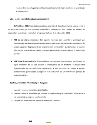 Plan de Inclusión
14
recursos de la escuelayde las instituciones de lacomunidad para mantener el aprendizaje
activo de todos.
¿Qué son las necesidades educativas especiales?
Definición de NEE (Necesidades educativas especiales): Cuando un alumno precisa ayuda y
recursos adicionales, ya sean humanos, materiales o pedagógicos, para conducir su proceso de
desarrollo y aprendizaje, y contribuir al logro de los fines de la educación. (LGE)
 NEE de carácter permanente: Son aquellas barreras para aprender y participar que
determinados estudiantes experimentan durante toda suescolaridad como consecuencia de
una discapacidad diagnosticada por un profesional competente y que demandan al sistema
educacional la provisión de apoyos y recursos extraordinarios para asegurar el aprendizaje
escolar.
 NEE de carácter transitorio: Son aquellas no permanentes que requieren los alumnos en
algún momento de su vida escolar a consecuencia de un trastorno o discapacidad
diagnosticada por un profesional competente y que necesitan de ayudas y apoyos
extraordinarios para acceder o progresar en el currículum por un determinado período de
su escolarización.
Las NEE, demandan diferentes tipos de ayuda:
 Apoyos y recursos humanos especializados
 Medios y recursos materiales que faciliten la accesibilidad y la autonomía en el proceso
de aprendizaje y progreso en el currículo.
 Adaptación, diversificación y enriquecimiento del currículo.
 