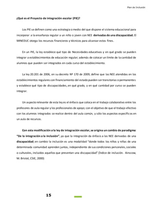 Plan de Inclusión
15
¿Qué es el Proyecto de integración escolar (PIE)?
Los PIE se definen como una estrategia o medio del que dispone el sistema educacional para
incorporar a la enseñanza regular a un niño o joven con NEE derivadas de una discapacidad. El
MINEDUC otorga los recursos financieros y técnicos para alcanzar estos fines.
En un PIE, la ley establece qué tipo de Necesidades educativas y en qué grado se pueden
integrar a establecimientos de educación regular; además de colocar un límite de la cantidad de
alumnos que pueden ser integrados en cada curso del establecimiento.
La ley 20.201 de 2006, en su decreto Nº 170 de 2009, define que las NEE atendidas en los
establecimientos regulares con financiamiento del estado pueden ser transitorias o permanentes
y establece qué tipo de discapacidades, en qué grado, y en qué cantidad por curso se pueden
integrar.
Un aspecto relevante de esta ley es el énfasis que coloca en el trabajo colaborativo entre los
profesores de aula regular y los profesionales de apoyo; con el objetivo de que el trabajo efectivo
con los alumnos integrados se realice dentro del aula común, y sólo los aspectos específicos en
un aula de recursos.
Con esta modificación a la ley de integración escolar, se origina un cambio de paradigma:
“De la integración a la inclusión”, ya que la integración da énfasis a las NEE derivadas de una
discapacidad; en cambio la inclusión es una modalidad “donde todos los niños y niñas de una
determinada comunidad aprenden juntos, independiente de sus condiciones personales,sociales
o culturales, incluidos aquellos que presentan una discapacidad” (Índice de inclusión. Ainscow,
M. Bristol, CSIE, 2000)
 
