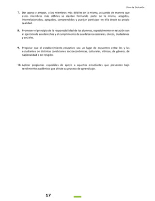 Plan de Inclusión
17
7. Dar apoyo y arropar, a los miembros más débiles de la misma, actuando de manera que
estos miembros más débiles se sientan formando parte de la misma, acogidos,
interrelacionados, apoyados, comprendidos y puedan participar en ella desde su propia
realidad.
8. Promover el principio de la responsabilidad de los alumnos, especialmente en relación con
el ejercicio de sus derechos y el cumplimiento de sus deberesescolares, cívicos, ciudadanos
y sociales.
9. Propiciar que el establecimiento educativo sea un lugar de encuentro entre los y las
estudiantes de distintas condiciones socioeconómicas, culturales, étnicas, de género, de
nacionalidad o de religión.
10. Aplicar programas especiales de apoyo a aquellos estudiantes que presenten bajo
rendimiento académico que afecte su proceso de aprendizaje.
 