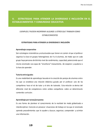 Plan de Inclusión
19
V. ESTRATEGIAS PARA ATENDER LA DIVERSIDAD E INCLUSIÓN EN EL
ESTABLECIMIENTOS Y COMUNIDAD EDUCATIVA
EJEMPLOS / PUEDEN INCOPORAR ALGUNOS U OTROS QUE TRABAJEN COMO
ESTABLECIMIENTOS
ESTRATEGIAS PARA ATENDER LA DIVERSIDAD E INCLUSIÓN
Aprendizaje cooperativo
Son estrategias sistemáticas y estructuradas que tienen en común el que el profesor
organiza la clase en grupos heterogéneos de 4 a 6 alumnos, de modo que en cada
grupo haya personas de distinto nivel de rendimiento, capacidad, potenciando que el
mismo alumnado sea capaz de “enseñarse” mutuamente, de cooperar y ayudarse a
la hora de aprender.
Tutoría entre iguales
Es una modalidad de aprendizaje basada en la creación de parejas de alumnos entre
los que se establece una relación didáctica guiada por el profesor: uno de los
compañeros hace el rol de tutor y el otro de tutorado. Esta relación se deriva del
diferente nivel de competencia entre ambos compañeros sobre un determinado
contenido curricular.
Aprendizaje por tareas/proyectos
Es una forma de plantear el conocimiento de la realidad de modo globalizado e
interdisciplinar. Consiste en provocar situaciones de trabajo en las que el alumnado
aprenda procedimientos que le ayuden a buscar, organizar, comprender y asimilar
una información.
 