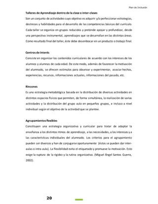Plan de Inclusión
20
Talleres de Aprendizaje dentro de la clase o inter-clases
Son un conjunto de actividades cuyo objetivo es adquirir y/o perfeccionar estrategias,
destrezas y habilidades para el desarrollo de las competencias básicas del currículo.
Cada taller se organiza en grupos reducidos y pretende apoyar y profundizar, desde
una perspectiva instrumental, aprendizajes que se desarrollan en las distintas áreas.
Como resultado final del taller, éste debe desembocar en un producto o trabajo final.
Centros de interés
Consiste en organizar los contenidos curriculares de acuerdo con los intereses de los
alumnos y alumnas de cada edad. De este modo, además de favorecer la motivación
del alumnado, se ofrecen estímulos para observar y experimentar, asociar hechos,
experiencias, recursos, informaciones actuales, informaciones del pasado, etc.
Rincones
Es una estrategia metodológica basada en la distribución de diversas actividades en
distintos espacios físicos que permiten, de forma simultánea, la realización de varias
actividades y la distribución del grupo aula en pequeños grupos, e incluso a nivel
individual según el objetivo de la actividad que se plantee.
Agrupamientos flexibles
Constituyen una estrategia organizativa y curricular para tratar de adaptar la
enseñanza a los distintos ritmos de aprendizaje, a las necesidades, a los intereses y a
las características individuales del alumnado. Los criterios para el agrupamiento
pueden ser diversos y han de conjugarse oportunamente (éstos se pueden dar inter-
aulas o intra-aula). La flexibilidad evita el etiquetado y promueve la motivación. Esto
exige la ruptura de la rigidez y la rutina organizativa. (Miguel Ángel Santos Guerra,
2002).
 