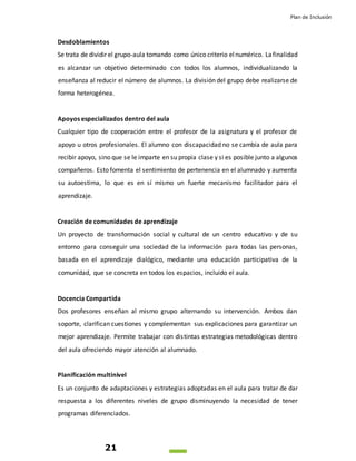 Plan de Inclusión
21
Desdoblamientos
Se trata de dividir el grupo-aula tomando como único criterio elnumérico. Lafinalidad
es alcanzar un objetivo determinado con todos los alumnos, individualizando la
enseñanza al reducir el número de alumnos. La división del grupo debe realizarse de
forma heterogénea.
Apoyos especializados dentro del aula
Cualquier tipo de cooperación entre el profesor de la asignatura y el profesor de
apoyo u otros profesionales. El alumno con discapacidad no se cambia de aula para
recibir apoyo, sino que se le imparte en su propia clase y si es posible junto a algunos
compañeros. Esto fomenta el sentimiento de pertenencia en el alumnado y aumenta
su autoestima, lo que es en sí mismo un fuerte mecanismo facilitador para el
aprendizaje.
Creación de comunidades de aprendizaje
Un proyecto de transformación social y cultural de un centro educativo y de su
entorno para conseguir una sociedad de la información para todas las personas,
basada en el aprendizaje dialógico, mediante una educación participativa de la
comunidad, que se concreta en todos los espacios, incluido el aula.
Docencia Compartida
Dos profesores enseñan al mismo grupo alternando su intervención. Ambos dan
soporte, clarifican cuestiones y complementan sus explicaciones para garantizar un
mejor aprendizaje. Permite trabajar con distintas estrategias metodológicas dentro
del aula ofreciendo mayor atención al alumnado.
Planificación multinivel
Es un conjunto de adaptaciones y estrategias adoptadas en el aula para tratar de dar
respuesta a los diferentes niveles de grupo disminuyendo la necesidad de tener
programas diferenciados.
 