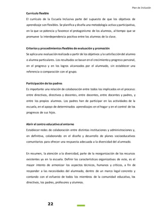 Plan de Inclusión
22
Currículo flexible
El currículo de la Escuela Inclusiva parte del supuesto de que los objetivos de
aprendizaje son flexibles. Se planifica y diseña una metodología activa y participativa,
en la que se potencia y favorece el protagonismo de los alumnos, al tiempo que se
promueve la interdependencia positiva entre los alumnos de la clase.
Criterios y procedimientos flexibles de evaluación y promoción
Se aplicauna evaluaciónrealizada a partir de los objetivos y la satisfaccióndel alumno
o alumna particulares. Los resultados se basan en el crecimiento y progreso personal,
en el progreso y en los logros alcanzados por el alumnado, sin establecer una
referencia o comparación con el grupo.
Participación de los padres
Es importante una relación de colaboración entre todos los implicados en el proceso:
entre directivos, directivos y docentes, entre docentes, entre docentes y padres, y
entre los propios alumnos. Los padres han de participar en las actividades de la
escuela, en el apoyo de determinados aprendizajes en el hogar y en el control de los
progresos de sus hijos.
Abrir el centro educativoal entorno
Establecer redes de colaboración entre distintas instituciones y administraciones y,
en definitiva, colaborando en el diseño y desarrollo de planes socioeducativos
comunitarios para ofrecer una respuesta adecuada a la diversidad del alumnado.
En resumen, la atención a la diversidad, parte de la reorganización de los recursos
existentes ya en la escuela. Definir las características organizativas de este, es el
mayor intento de armonizar los aspectos técnicos, humanos y críticos, a fin de
responder a las necesidades del alumnado, dentro de un marco legal concreto y
contando con el esfuerzo de todos los miembros de la comunidad educativa, los
directivos, los padres, profesores y alumnos.
 