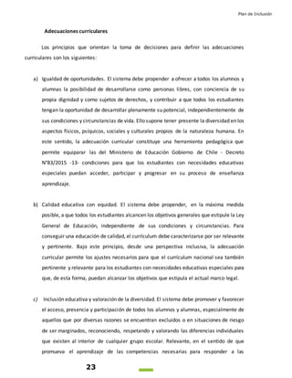 Plan de Inclusión
23
Adecuaciones curriculares
Los principios que orientan la toma de decisiones para definir las adecuaciones
curriculares son los siguientes:
a) Igualdad de oportunidades. El sistema debe propender a ofrecer a todos los alumnos y
alumnas la posibilidad de desarrollarse como personas libres, con conciencia de su
propia dignidad y como sujetos de derechos, y contribuir a que todos los estudiantes
tengan la oportunidad de desarrollar plenamente su potencial, independientemente de
sus condiciones y circunstancias de vida. Ello supone tener presente la diversidad en los
aspectos físicos, psíquicos, sociales y culturales propios de la naturaleza humana. En
este sentido, la adecuación curricular constituye una herramienta pedagógica que
permite equiparar las del Ministerio de Educación Gobierno de Chile - Decreto
N°83/2015 -13- condiciones para que los estudiantes con necesidades educativas
especiales puedan acceder, participar y progresar en su proceso de enseñanza
aprendizaje.
b) Calidad educativa con equidad. El sistema debe propender, en la máxima medida
posible, a que todos los estudiantes alcancen los objetivos generales que estipule la Ley
General de Educación, independiente de sus condiciones y circunstancias. Para
conseguir una educación de calidad, el currículum debe caracterizarse por ser relevante
y pertinente. Bajo este principio, desde una perspectiva inclusiva, la adecuación
curricular permite los ajustes necesarios para que el currículum nacional sea también
pertinente y relevante para los estudiantes con necesidades educativas especiales para
que, de esta forma, puedan alcanzar los objetivos que estipula el actual marco legal.
c) Inclusión educativa y valoración de la diversidad. El sistema debe promover y favorecer
el acceso, presencia y participación de todos los alumnos y alumnas, especialmente de
aquellos que por diversas razones se encuentran excluidos o en situaciones de riesgo
de ser marginados, reconociendo, respetando y valorando las diferencias individuales
que existen al interior de cualquier grupo escolar. Relevante, en el sentido de que
promueva el aprendizaje de las competencias necesarias para responder a las
 