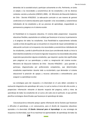 Plan de Inclusión
24
demandas de la sociedad actual y participar activamente en ella. Pertinente, en tanto
se adapta a las necesidades y características de los estudiantes y de los diversos
contextos sociales y culturales (UNESCO, 2004). -14- Ministerio de Educación Gobierno
de Chile - Decreto N°83/2015. La adecuación curricular es una manera de generar
condiciones en el sistema educativo para responder a las necesidades y características
individuales de los estudiantes y de sus procesos de aprendizaje, resguardando su
permanencia y progreso en el sistema escolar.
d) Flexibilidad en la respuesta educativa. El sistema debe proporcionar respuestas
educativas flexibles, equivalentes en calidad, que favorezcan el acceso, la permanencia
y el progreso de todos los estudiantes. Esta flexibilidad es especialmente valorada
cuando se trata de aquellos que se encuentran en situación de mayor vulnerabilidad. La
adecuación curricular es la respuesta a las necesidades y características individuales de
los estudiantes, cuando la planificación de clases (aun considerando desde su inicio la
diversidad de estudiantes en elaula)no logradar respuestaa las necesidades educativas
especiales que presentan algunos estudiantes, que requieren ajustes más significativos
para progresar en sus aprendizajes y evitar su marginación del sistema escolar.
Ministerio de Educación Gobierno de Chile - Decreto N°83/2015 - para aprender y
participar, diagnosticadas por profesionales competentes, que determinados
estudiantes experimentan durante toda su escolaridad y que demandan al sistema
educacional la provisión de apoyos y recursos adicionales o extraordinarios para
asegurar su aprendizaje escolar.
Las estrategias para dar respuesta a la diversidad en el aula deben considerar la
evaluación diagnóstica de aprendizaje del curso, la cual se realiza al inicio del año escolar, y
proporciona información relevante al docente respecto del progreso, estilo y ritmo de
aprendizaje de todos los estudiantes de un curso y de cada uno en particular, lo que permite
planificar estrategias diversificadas que favorezcan el aprendizaje de todos.
Esta evaluación es relevante porque aporta información de los factores que favorecen
o dificultan el aprendizaje, y en consecuencia, para el diseño de respuestas educativas
ajustadas a la diversidad. El Diseño Universal para el Aprendizaje es una estrategia de
respuesta a la diversidad, cuyo fin es maximizar las oportunidades de aprendizaje de todos los
 