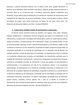 Plan de Inclusión
26
ejecutiva, o quienes presentan barreras con el idioma, entre otras, pueden demostrar su
dominio en las diferentes tareas de modo muy diverso. Algunos pueden expresarse bien en la
escritura, pero no en el discurso oral, y viceversa. Asimismo, algunos estudiantes para
demostrar lo que saben o para la exploración y la interacción, requieren de ilustraciones, de la
manipulación de materiales, de recursos multimedia, música, artes visuales, escultura, utilizar
tecnologías de apoyo, tales como conversores de textos de voz, Jaws, entre otros. -22-
Ministerio de Educación Gobierno de Chile - Decreto N°83/2015.
c) Proporcionar múltiples medios de participación y compromiso.
El docente ofrece distintos niveles de desafíos y de apoyos, tales como: fomentar
trabajos colaborativos e individuales, formular preguntas que guían a los estudiantes en las
interacciones, y proporcionar estrategias alternativas para: activar los conocimientos previos,
apoyar la memoria y el procesamiento de la información. Alude a las variadas formas en que
los alumnos pueden participar en una situación de aprendizaje y a los diversos modos en que
se motivan e involucran en ella. Al planificar, los profesores deben asegurarse de que todos los
estudiantes participen en la situación de aprendizaje con un adecuado nivel de desafío. Por
ejemplo: promover la toma de decisiones y la autonomía, en aspectos tales como: el contexto
o el contenido utilizado para la práctica de habilidades; los instrumentos utilizados para la
recogida de información o laproducción, lasecuenciay tiempo para larealización de las tareas,
variando las actividades y fuentes de información a fin de que puedan ser personalizadas y
contextualizadas a las experiencias de vida de los estudiantes; ofrecer a los estudiantes
oportunidades de participación en el diseño de actividades educativas e involucrarlos en la
definición de sus propios objetivos de aprendizaje; resguardar la pertinencia y autenticidad en
el diseño de experiencias de aprendizaje, cautelando que las actividades se distingan por ser
socialmente relevantes, pertinentes a la edad y capacidades, apropiadas para los diferentes
grupos raciales, culturales, étnicos, género, etc. y que en su diseño se considere la
demostración de resultados de desempeño en contextos reales por parte del o los estudiantes.
Ministerio de Educación Gobierno de Chile - Decreto N°83/2015 -23.
 