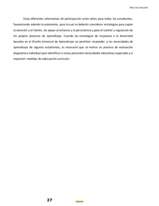 Plan de Inclusión
27
Estas diferentes alternativas de participación serán útiles para todos los estudiantes,
favoreciendo además la autonomía, para lo cual se deberán considerar estrategias para captar
la atención y el interés, de apoyo al esfuerzo y la persistencia y para el control y regulación de
los propios procesos de aprendizaje. Cuando las estrategias de respuesta a la diversidad
basadas en el Diseño Universal de Aprendizaje no permitan responder a las necesidades de
aprendizaje de algunos estudiantes, es necesario que se realice un proceso de evaluación
diagnóstica individual para identificar si estos presentan necesidades educativas especiales y si
requieren medidas de adecuación curricular.
 