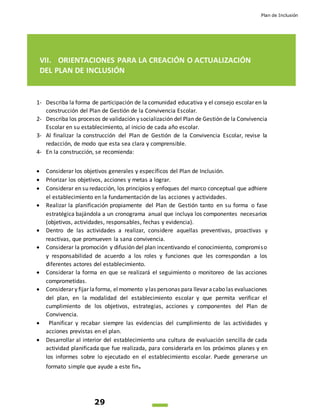 Plan de Inclusión
29
VII. ORIENTACIONES PARA LA CREACIÓN O ACTUALIZACIÓN
DEL PLAN DE INCLUSIÓN
1- Describa la forma de participación de la comunidad educativa y el consejo escolar en la
construcción del Plan de Gestión de la Convivencia Escolar.
2- Describa los procesos de validación y socialización del Plan de Gestión de la Convivencia
Escolar en su establecimiento, al inicio de cada año escolar.
3- Al finalizar la construcción del Plan de Gestión de la Convivencia Escolar, revise la
redacción, de modo que esta sea clara y comprensible.
4- En la construcción, se recomienda:
 Considerar los objetivos generales y específicos del Plan de Inclusión.
 Priorizar los objetivos, acciones y metas a lograr.
 Considerar en su redacción, los principios y enfoques del marco conceptual que adhiere
el establecimiento en la fundamentación de las acciones y actividades.
 Realizar la planificación propiamente del Plan de Gestión tanto en su forma o fase
estratégica bajándola a un cronograma anual que incluya los componentes necesarios
(objetivos, actividades, responsables, fechas y evidencia).
 Dentro de las actividades a realizar, considere aquellas preventivas, proactivas y
reactivas, que promueven la sana convivencia.
 Considerar la promoción y difusión del plan incentivando el conocimiento, compromiso
y responsabilidad de acuerdo a los roles y funciones que les correspondan a los
diferentes actores del establecimiento.
 Considerar la forma en que se realizará el seguimiento o monitoreo de las acciones
comprometidas.
 Considerar y fijar laforma, elmomento y las personas para llevar acabo las evaluaciones
del plan, en la modalidad del establecimiento escolar y que permita verificar el
cumplimiento de los objetivos, estrategias, acciones y componentes del Plan de
Convivencia.
 Planificar y recabar siempre las evidencias del cumplimiento de las actividades y
acciones previstas en el plan.
 Desarrollar al interior del establecimiento una cultura de evaluación sencilla de cada
actividad planificada que fue realizada, para considerarla en los próximos planes y en
los informes sobre lo ejecutado en el establecimiento escolar. Puede generarse un
formato simple que ayude a este fin.
 
