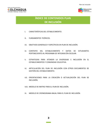 Plan de Inclusión
3
ÍNDICE DE CONTENIDOS PLAN
DE INCLUSIÓN
I. CARACTERÍSTICAS DEL ESTABLECIMIENTO.
II. FUNDAMENTOS TEÓRICOS.
III. OBJETIVOS GENERALES Y ESPECÍFICOS EN PLAN DE INCLUSIÓN.
IV. CONTEXTO DEL ESTABLECIMIENTO Y DATOS DE ESTUDIANTES
PERTENECIENTES AL PROGRAMA DE INTEGRACIÓN ESCOLAR.
V. ESTRATEGIAS PARA ATENDER LA DIVERSIDAD E INCLUSIÓN EN EL
ESTABLECIMIENTOS Y COMUNIDAD EDUCATIVA.
VI. ARTICULACIÓN DEL PLAN DE INCLUSIÓN CON OTROS DOCUMENTOS DE
GESTIÓN DEL ESTABLECIMIENTO.
VII. ORIENTACIONES PARA LA CREACIÓN O ACTUALIZACIÓN DEL PLAN DE
INCLUSIÓN.
VIII. MODELO DE MATRIZ PARA EL PLAN DE INCLUSIÓN.
IX. MODELO DE CRONOGRAMA ANUAL PARA EL PLAN DE INCLUSIÓN.
 
