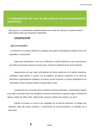 Plan de Inclusión
5
II. FUNDAMENTOS DEL PLAN DE INCLUSIÓN EN LOS ESTABLECIMIENTOS
EDUCATIVOS.
*Este punto es un ejemplo de la fundamentación de un plan de inclusión. Se puede acortar o
sacar algunas ideas que encuentren importantes.
FUNDAMENTACIÓN
¿Qué es la inclusión?
La inclusión es un proceso dinámico y complejo que supone la búsqueda de mejores formas de
responder a la diversidad.
Implica que aprendamos a vivir con la diferencia y desde la diferencia, que reconozcamos
que todas las personas tenemos el mismo valor, sólo por la condición de ser seres humanos.
Aseguraremos así, que todos participemos de forma equitativa en el ámbito educativo,
económico, legal, político y cultural, con el propósito de generar autonomía en la toma de
decisiones, la participación ciudadana, el acceso y uso de los bienes y servicios disponibles en la
comunidad, desde la primera infancia y durante toda la vida.
La educación hoy se concibe como un derecho social que promueve un aprendizaje integral
y que abre sus puertas hacia una concepción inclusiva e intercultural capaz de acoger, sin distinción
alguna, a todos los niños, niñas, adolescentes, jóvenes y adultos que asisten a sus aulas.
Cuando la escuela y el liceo se han apropiado de la inclusión educativa, es porque han
trabajado sobre dos puntos centrales: la eliminación de la discriminación y el abordaje de la
diversidad.
 