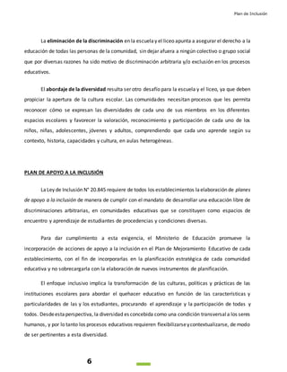 Plan de Inclusión
6
La eliminación de la discriminación en la escuelay el liceo apunta a asegurar el derecho a la
educación de todas las personas de la comunidad, sin dejar afuera a ningún colectivo o grupo social
que por diversas razones ha sido motivo de discriminación arbitraria y/o exclusión en los procesos
educativos.
El abordaje de la diversidad resulta ser otro desafío para la escuela y el liceo, ya que deben
propiciar la apertura de la cultura escolar. Las comunidades necesitan procesos que les permita
reconocer cómo se expresan las diversidades de cada uno de sus miembros en los diferentes
espacios escolares y favorecer la valoración, reconocimiento y participación de cada uno de los
niños, niñas, adolescentes, jóvenes y adultos, comprendiendo que cada uno aprende según su
contexto, historia, capacidades y cultura, en aulas heterogéneas.
PLAN DE APOYO A LA INCLUSIÓN
LaLey de Inclusión N° 20.845 requiere de todos los establecimientos laelaboración de planes
de apoyo a la inclusión de manera de cumplir con el mandato de desarrollar una educación libre de
discriminaciones arbitrarias, en comunidades educativas que se constituyen como espacios de
encuentro y aprendizaje de estudiantes de procedencias y condiciones diversas.
Para dar cumplimiento a esta exigencia, el Ministerio de Educación promueve la
incorporación de acciones de apoyo a la inclusión en el Plan de Mejoramiento Educativo de cada
establecimiento, con el fin de incorporarlas en la planificación estratégica de cada comunidad
educativa y no sobrecargarla con la elaboración de nuevos instrumentos de planificación.
El enfoque inclusivo implica la transformación de las culturas, políticas y prácticas de las
instituciones escolares para abordar el quehacer educativo en función de las características y
particularidades de las y los estudiantes, procurando el aprendizaje y la participación de todas y
todos. Desdeestaperspectiva, la diversidad es concebida como una condición transversala los seres
humanos, y por lo tanto los procesos educativos requieren flexibilizarseycontextualizarse, de modo
de ser pertinentes a esta diversidad.
 