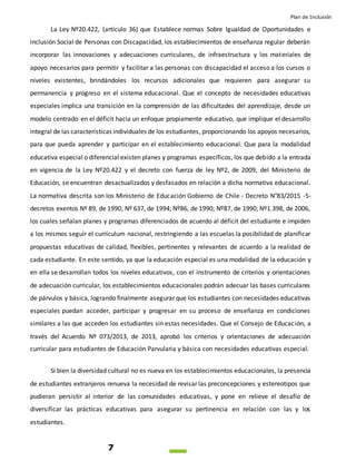 Plan de Inclusión
7
La Ley Nº20.422, (artículo 36) que Establece normas Sobre Igualdad de Oportunidades e
inclusión Social de Personas con Discapacidad, los establecimientos de enseñanza regular deberán
incorporar las innovaciones y adecuaciones curriculares, de infraestructura y los materiales de
apoyo necesarios para permitir y facilitar a las personas con discapacidad el acceso a los cursos o
niveles existentes, brindándoles los recursos adicionales que requieren para asegurar su
permanencia y progreso en el sistema educacional. Que el concepto de necesidades educativas
especiales implica una transición en la comprensión de las dificultades del aprendizaje, desde un
modelo centrado en el déficit hacia un enfoque propiamente educativo, que implique el desarrollo
integral de las características individuales de los estudiantes, proporcionando los apoyos necesarios,
para que pueda aprender y participar en el establecimiento educacional. Que para la modalidad
educativa especial o diferencial existen planes y programas específicos, los que debido a la entrada
en vigencia de la Ley Nº20.422 y el decreto con fuerza de ley Nº2, de 2009, del Ministerio de
Educación, se encuentran desactualizados y desfasados en relación a dicha normativa educacional.
La normativa descrita son los Ministerio de Educación Gobierno de Chile - Decreto N°83/2015 -5-
decretos exentos Nº 89, de 1990; Nº 637, de 1994; Nº86, de 1990; Nº87, de 1990; Nº1.398, de 2006,
los cuales señalan planes y programas diferenciados de acuerdo al déficit del estudiante e impiden
a los mismos seguir el currículum nacional, restringiendo a las escuelas la posibilidad de planificar
propuestas educativas de calidad, flexibles, pertinentes y relevantes de acuerdo a la realidad de
cada estudiante. En este sentido, ya que la educación especial es una modalidad de la educación y
en ella se desarrollan todos los niveles educativos, con el instrumento de criterios y orientaciones
de adecuación curricular, los establecimientos educacionales podrán adecuar las bases curriculares
de párvulos y básica, logrando finalmente asegurar que los estudiantes con necesidades educativas
especiales puedan acceder, participar y progresar en su proceso de enseñanza en condiciones
similares a las que acceden los estudiantes sin estas necesidades. Que el Consejo de Educación, a
través del Acuerdo Nº 073/2013, de 2013, aprobó los criterios y orientaciones de adecuación
curricular para estudiantes de Educación Parvularia y básica con necesidades educativas especial.
Si bien la diversidad cultural no es nueva en los establecimientos educacionales, la presencia
de estudiantes extranjeros renueva la necesidad de revisar las preconcepciones y estereotipos que
pudieran persistir al interior de las comunidades educativas, y pone en relieve el desafío de
diversificar las prácticas educativas para asegurar su pertinencia en relación con las y los
estudiantes.
 