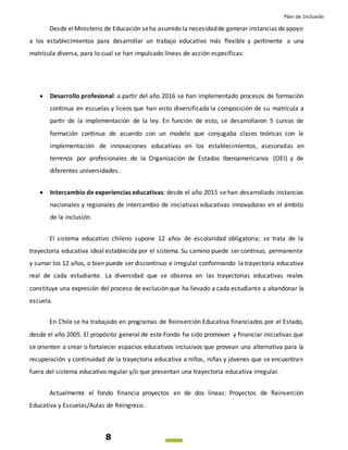 Plan de Inclusión
8
Desde elMinisterio de Educación seha asumido la necesidadde generar instancias deapoyo
a los establecimientos para desarrollar un trabajo educativo más flexible y pertinente a una
matrícula diversa, para lo cual se han impulsado líneas de acción específicas:
 Desarrollo profesional: a partir del año 2016 se han implementado procesos de formación
continua en escuelas y liceos que han visto diversificada la composición de su matrícula a
partir de la implementación de la ley. En función de esto, se desarrollaron 5 cursos de
formación continua de acuerdo con un modelo que conjugaba clases teóricas con la
implementación de innovaciones educativas en los establecimientos, asesoradas en
terrenos por profesionales de la Organización de Estados Iberoamericanos (OEI) y de
diferentes universidades.
 Intercambio de experiencias educativas: desde el año 2015 se han desarrollado instancias
nacionales y regionales de intercambio de iniciativas educativas innovadoras en el ámbito
de la inclusión.
El sistema educativo chileno supone 12 años de escolaridad obligatoria; se trata de la
trayectoria educativa ideal establecida por el sistema. Su camino puede ser continuo, permanente
y sumar los 12 años, o bien puede ser discontinuo e irregular conformando la trayectoria educativa
real de cada estudiante. La diversidad que se observa en las trayectorias educativas reales
constituye una expresión del proceso de exclusión que ha llevado a cada estudiante a abandonar la
escuela.
En Chile se ha trabajado en programas de Reinserción Educativa financiados por el Estado,
desde el año 2005. El propósito general de este Fondo ha sido promover y financiar iniciativas que
se orienten a crear o fortalecer espacios educativos inclusivos que provean una alternativa para la
recuperación y continuidad de la trayectoria educativa a niños, niñas y jóvenes que se encuentran
fuera del sistema educativo regular y/o que presentan una trayectoria educativa irregular.
Actualmente el fondo financia proyectos en de dos líneas: Proyectos de Reinserción
Educativa y Escuelas/Aulas de Reingreso.
 