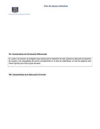 Plan de Apoyo Individual
Programa de Integración Escolar
VII.- Características de la Evaluación Diferenciada
VIII.- Características de la Adecuación Curricular
En cuanto a la duración, se entregará mayor tiempo para la realización de esta, además se adecuará la evaluación
de acuerdo a las necesidades del alumno principalmente en el área de matemáticas, el nivel de exigencia será
menos riguroso que el de su grupo de pares.
 