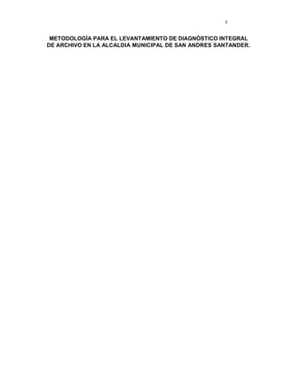 1


 METODOLOGÍA PARA EL LEVANTAMIENTO DE DIAGNÓSTICO INTEGRAL
DE ARCHIVO EN LA ALCALDIA MUNICIPAL DE SAN ANDRES SANTANDER.
 