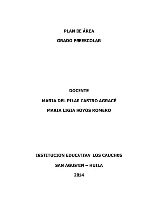 PLAN DE ÁREA
GRADO PREESCOLAR

DOCENTE
MARIA DEL PILAR CASTRO AGRACÉ
MARIA LIGIA HOYOS ROMERO

INSTITUCION EDUCATIVA LOS CAUCHOS
SAN AGUSTIN – HUILA
2014

 