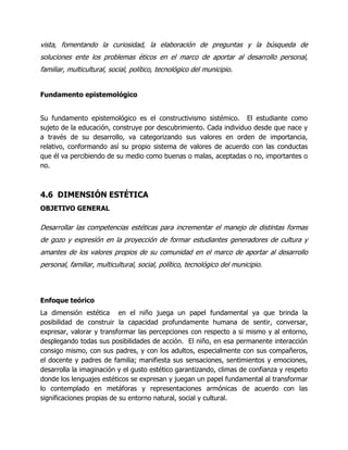 vista, fomentando la curiosidad, la elaboración de preguntas y la búsqueda de
soluciones ente los problemas éticos en el marco de aportar al desarrollo personal,
familiar, multicultural, social, político, tecnológico del municipio.
Fundamento epistemológico
Su fundamento epistemológico es el constructivismo sistémico. El estudiante como
sujeto de la educación, construye por descubrimiento. Cada individuo desde que nace y
a través de su desarrollo, va categorizando sus valores en orden de importancia,
relativo, conformando así su propio sistema de valores de acuerdo con las conductas
que él va percibiendo de su medio como buenas o malas, aceptadas o no, importantes o
no.

4.6 DIMENSIÓN ESTÉTICA
OBJETIVO GENERAL

Desarrollar las competencias estéticas para incrementar el manejo de distintas formas
de gozo y expresión en la proyección de formar estudiantes generadores de cultura y
amantes de los valores propios de su comunidad en el marco de aportar al desarrollo
personal, familiar, multicultural, social, político, tecnológico del municipio.

Enfoque teórico
La dimensión estética en el niño juega un papel fundamental ya que brinda la
posibilidad de construir la capacidad profundamente humana de sentir, conversar,
expresar, valorar y transformar las percepciones con respecto a si mismo y al entorno,
desplegando todas sus posibilidades de acción. El niño, en esa permanente interacción
consigo mismo, con sus padres, y con los adultos, especialmente con sus compañeros,
el docente y padres de familia; manifiesta sus sensaciones, sentimientos y emociones,
desarrolla la imaginación y el gusto estético garantizando, climas de confianza y respeto
donde los lenguajes estéticos se expresan y juegan un papel fundamental al transformar
lo contemplado en metáforas y representaciones armónicas de acuerdo con las
significaciones propias de su entorno natural, social y cultural.

 