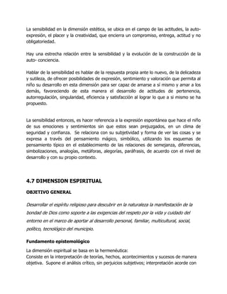 La sensibilidad en la dimensión estética, se ubica en el campo de las actitudes, la autoexpresión, el placer y la creatividad, que encierra un compromiso, entrega, actitud y no
obligatoriedad.
Hay una estrecha relación entre la sensibilidad y la evolución de la construcción de la
auto- conciencia.
Hablar de la sensibilidad es hablar de la respuesta propia ante lo nuevo, de la delicadeza
y sutileza, de ofrecer posibilidades de expresión, sentimiento y valoración que permita al
niño su desarrollo en esta dimensión para ser capaz de amarse a sí mismo y amar a los
demás, favoreciendo de esta manera el desarrollo de actitudes de pertenencia,
autorregulación, singularidad, eficiencia y satisfacción al lograr lo que a si mismo se ha
propuesto.

La sensibilidad entonces, es hacer referencia a la expresión espontánea que hace el niño
de sus emociones y sentimientos sin que estos sean prejuzgados, en un clima de
seguridad y confianza. Se relaciona con su subjetividad y forma de ver las cosas y se
expresa a través del pensamiento mágico, simbólico, utilizando los esquemas de
pensamiento típico en el establecimiento de las relaciones de semejanza, diferencias,
simbolizaciones, analogías, metáforas, alegorías, paráfrasis, de acuerdo con el nivel de
desarrollo y con su propio contexto.

4.7 DIMENSION ESPIRITUAL
OBJETIVO GENERAL

Desarrollar el espíritu religioso para descubrir en la naturaleza la manifestación de la
bondad de Dios como soporte a las exigencias del respeto por la vida y cuidado del
entorno en el marco de aportar al desarrollo personal, familiar, multicultural, social,
político, tecnológico del municipio.
Fundamento epistemológico
La dimensión espiritual se basa en la hermenéutica:
Consiste en la interpretación de teorías, hechos, acontecimientos y sucesos de manera
objetiva. Supone el análisis crítico, sin perjuicios subjetivos; interpretación acorde con

 