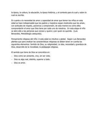 la época, la cultura, la educación, la época histórica, y el contexto para lo cual y sobre lo
cual se escribe.
En cuanto a la necesidad de amor y capacidad de amar que tienen los niños en esta
edad se hace indispensable que los padres y maestros sepan mostrarles que los aman,
con actitudes de respeto, paciencia y comprensión, de esta manera es como ellos
comprenderán el amor que Dios tiene por cada uno de nosotros. En esta etapa el niño
se abre sólo a las personas que conoce y quiere y por quien es querido. (Luis
Benavidez, Metodología catequista).
Pensamiento religioso del niño: A esta edad es intuitivo y global. Según Luis Benavidez
plantea que para analizar las características religiosas se deben tener en cuenta los
siguientes elementos: Sentido de Dios, su religiosidad, La idea, necesidad y grandeza de
Dios, desarrollo de la moralidad, la pedagogía religiosa.
El sentido que tiene de Dios se concretiza en:
– Dios como ser presente, vivo, sin ser visto.
– Dios es algo real, distinto, superior a todo.
– Dios es amor.

 