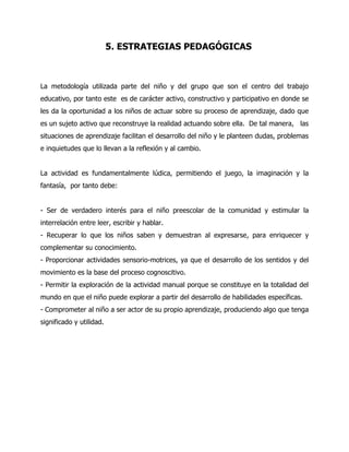 5. ESTRATEGIAS PEDAGÓGICAS

La metodología utilizada parte del niño y del grupo que son el centro del trabajo
educativo, por tanto este es de carácter activo, constructivo y participativo en donde se
les da la oportunidad a los niños de actuar sobre su proceso de aprendizaje, dado que
es un sujeto activo que reconstruye la realidad actuando sobre ella. De tal manera, las
situaciones de aprendizaje facilitan el desarrollo del niño y le planteen dudas, problemas
e inquietudes que lo llevan a la reflexión y al cambio.
La actividad es fundamentalmente lúdica, permitiendo el juego, la imaginación y la
fantasía, por tanto debe:
- Ser de verdadero interés para el niño preescolar de la comunidad y estimular la
interrelación entre leer, escribir y hablar.
- Recuperar lo que los niños saben y demuestran al expresarse, para enriquecer y
complementar su conocimiento.
- Proporcionar actividades sensorio-motrices, ya que el desarrollo de los sentidos y del
movimiento es la base del proceso cognoscitivo.
- Permitir la exploración de la actividad manual porque se constituye en la totalidad del
mundo en que el niño puede explorar a partir del desarrollo de habilidades específicas.
- Comprometer al niño a ser actor de su propio aprendizaje, produciendo algo que tenga
significado y utilidad.

 