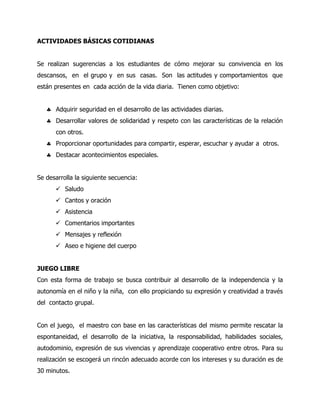 ACTIVIDADES BÁSICAS COTIDIANAS
Se realizan sugerencias a los estudiantes de cómo mejorar su convivencia en los
descansos, en el grupo y en sus casas. Son las actitudes y comportamientos que
están presentes en cada acción de la vida diaria. Tienen como objetivo:
Adquirir seguridad en el desarrollo de las actividades diarias.
Desarrollar valores de solidaridad y respeto con las características de la relación
con otros.
Proporcionar oportunidades para compartir, esperar, escuchar y ayudar a otros.
Destacar acontecimientos especiales.
Se desarrolla la siguiente secuencia:
 Saludo
 Cantos y oración
 Asistencia
 Comentarios importantes
 Mensajes y reflexión
 Aseo e higiene del cuerpo
JUEGO LIBRE
Con esta forma de trabajo se busca contribuir al desarrollo de la independencia y la
autonomía en el niño y la niña, con ello propiciando su expresión y creatividad a través
del contacto grupal.
Con el juego, el maestro con base en las características del mismo permite rescatar la
espontaneidad, el desarrollo de la iniciativa, la responsabilidad, habilidades sociales,
autodominio, expresión de sus vivencias y aprendizaje cooperativo entre otros. Para su
realización se escogerá un rincón adecuado acorde con los intereses y su duración es de
30 minutos.

 