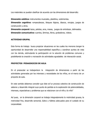 Los materiales se pueden clasificar de acuerdo con las dimensiones del desarrollo:
Dimensión estética: instrumentos musicales, plastilina, vestimentas.
Dimensión cognitiva: rompecabezas, bloques lógicos, ábacos, encajes, juegos de
construcción y otros.
Dimensión corporal: lazos, pelotas, aros, masas, juegos de entrelazar, delineados.
Dimensión comunicativa: cuentos, láminas, libros, grabadoras, videos.
ACTIVIDAD GRUPAL
Esta forma de trabajo busca propiciar situaciones en las cuales los menores tengan la
oportunidad de desarrollar una responsabilidad específica y coordinar puntos de vista
con los demás, estimulando la participación en la solución de problemas comunes y
posibilitando la creación o recreación de actividades agradables de interacción social.
PROYECTOS PEDAGOGICOS DE AULA
En el preescolar se trabajarácon la

integración de dimensiones a partir de las

actividades generadas por los intereses y necesidades de los niños, en el marco de un
proyecto de aula.
En este sentido debemos concebir que éste es“un proceso colectivo de construcción de
saberes y desarrollo integral cuyo punto de partida es la exploración de potencialidades,
intereses, expectativas y problemas que se relacionan con el niño y la niña”
Así pues, en la dimensión corporal se trabaja integradamente la motricidad gruesa, la
motricidad fina, desarrollo sensorial, lúdico y hábitos adecuados para el cuidado de su
corporalidad.

 