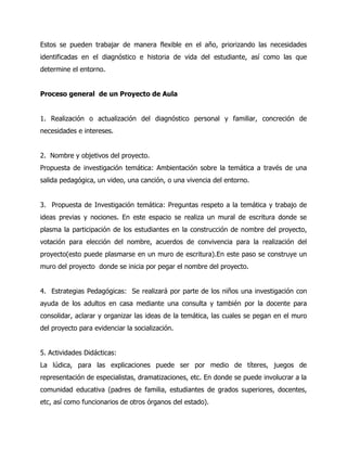 Estos se pueden trabajar de manera flexible en el año, priorizando las necesidades
identificadas en el diagnóstico e historia de vida del estudiante, así como las que
determine el entorno.
Proceso general de un Proyecto de Aula
1. Realización o actualización del diagnóstico personal y familiar, concreción de
necesidades e intereses.
2. Nombre y objetivos del proyecto.
Propuesta de investigación temática: Ambientación sobre la temática a través de una
salida pedagógica, un video, una canción, o una vivencia del entorno.
3. Propuesta de Investigación temática: Preguntas respeto a la temática y trabajo de
ideas previas y nociones. En este espacio se realiza un mural de escritura donde se
plasma la participación de los estudiantes en la construcción de nombre del proyecto,
votación para elección del nombre, acuerdos de convivencia para la realización del
proyecto(esto puede plasmarse en un muro de escritura).En este paso se construye un
muro del proyecto donde se inicia por pegar el nombre del proyecto.
4. Estrategias Pedagógicas: Se realizará por parte de los niños una investigación con
ayuda de los adultos en casa mediante una consulta y también por la docente para
consolidar, aclarar y organizar las ideas de la temática, las cuales se pegan en el muro
del proyecto para evidenciar la socialización.
5. Actividades Didácticas:
La lúdica, para las explicaciones puede ser por medio de títeres, juegos de
representación de especialistas, dramatizaciones, etc. En donde se puede involucrar a la
comunidad educativa (padres de familia, estudiantes de grados superiores, docentes,
etc, así como funcionarios de otros órganos del estado).

 