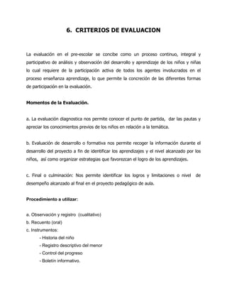 6. CRITERIOS DE EVALUACION

La evaluación en el pre-escolar se concibe como un proceso continuo, integral y
participativo de análisis y observación del desarrollo y aprendizaje de los niños y niñas
lo cual requiere de la participación activa de todos los agentes involucrados en el
proceso enseñanza aprendizaje, lo que permite la concreción de las diferentes formas
de participación en la evaluación.
Momentos de la Evaluación.
a. La evaluación diagnostica nos permite conocer el punto de partida, dar las pautas y
apreciar los conocimientos previos de los niños en relación a la temática.
b. Evaluación de desarrollo o formativa nos permite recoger la información durante el
desarrollo del proyecto a fin de identificar los aprendizajes y el nivel alcanzado por los
niños, así como organizar estrategias que favorezcan el logro de los aprendizajes.
c. Final o culminación: Nos permite identificar los logros y limitaciones o nivel
desempeño alcanzado al final en el proyecto pedagógico de aula.

Procedimiento a utilizar:

a. Observación y registro (cualitativo)
b. Recuento (oral)
c. Instrumentos:
- Historia del niño
- Registro descriptivo del menor
- Control del progreso
- Boletín informativo.

de

 