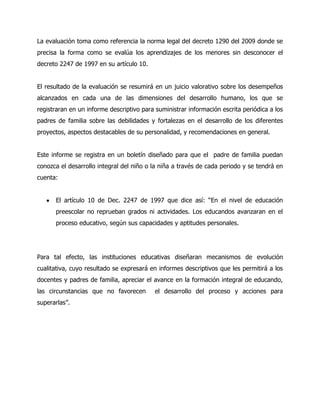 La evaluación toma como referencia la norma legal del decreto 1290 del 2009 donde se
precisa la forma como se evalúa los aprendizajes de los menores sin desconocer el
decreto 2247 de 1997 en su artículo 10.
El resultado de la evaluación se resumirá en un juicio valorativo sobre los desempeños
alcanzados en cada una de las dimensiones del desarrollo humano, los que se
registraran en un informe descriptivo para suministrar información escrita periódica a los
padres de familia sobre las debilidades y fortalezas en el desarrollo de los diferentes
proyectos, aspectos destacables de su personalidad, y recomendaciones en general.
Este informe se registra en un boletín diseñado para que el padre de familia puedan
conozca el desarrollo integral del niño o la niña a través de cada periodo y se tendrá en
cuenta:
El artículo 10 de Dec. 2247 de 1997 que dice así: “En el nivel de educación
preescolar no reprueban grados ni actividades. Los educandos avanzaran en el
proceso educativo, según sus capacidades y aptitudes personales.

Para tal efecto, las instituciones educativas diseñaran mecanismos de evolución
cualitativa, cuyo resultado se expresará en informes descriptivos que les permitirá a los
docentes y padres de familia, apreciar el avance en la formación integral de educando,
las circunstancias que no favorecen
superarlas”.

el desarrollo del proceso y acciones para

 