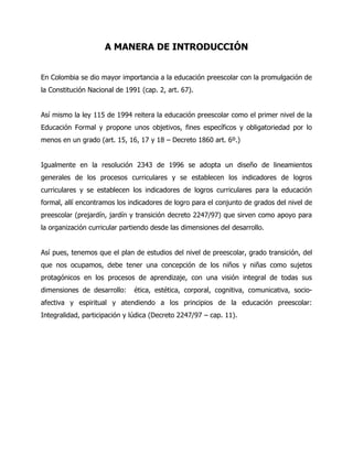 A MANERA DE INTRODUCCIÓN
En Colombia se dio mayor importancia a la educación preescolar con la promulgación de
la Constitución Nacional de 1991 (cap. 2, art. 67).
Así mismo la ley 115 de 1994 reitera la educación preescolar como el primer nivel de la
Educación Formal y propone unos objetivos, fines específicos y obligatoriedad por lo
menos en un grado (art. 15, 16, 17 y 18 – Decreto 1860 art. 6º.)
Igualmente en la resolución 2343 de 1996 se adopta un diseño de lineamientos
generales de los procesos curriculares y se establecen los indicadores de logros
curriculares y se establecen los indicadores de logros curriculares para la educación
formal, allí encontramos los indicadores de logro para el conjunto de grados del nivel de
preescolar (prejardín, jardín y transición decreto 2247/97) que sirven como apoyo para
la organización curricular partiendo desde las dimensiones del desarrollo.
Así pues, tenemos que el plan de estudios del nivel de preescolar, grado transición, del
que nos ocupamos, debe tener una concepción de los niños y niñas como sujetos
protagónicos en los procesos de aprendizaje, con una visión integral de todas sus
dimensiones de desarrollo:

ética, estética, corporal, cognitiva, comunicativa, socio-

afectiva y espiritual y atendiendo a los principios de la educación preescolar:
Integralidad, participación y lúdica (Decreto 2247/97 – cap. 11).

 