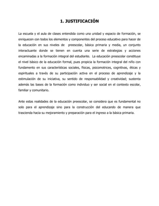 1. JUSTIFICACIÓN
La escuela y el aula de clases entendida como una unidad y espacio de formación, se
enriquecen con todos los elementos y componentes del proceso educativo para hacer de
la educación en sus niveles de

preescolar, básica primaria y media, un conjunto

interactuante donde se tienen en cuenta una serie de estrategias y acciones
encaminadas a la formación integral del estudiante. La educación preescolar constituye
el nivel básico de la educación formal, pues propicia la formación integral del niño con
fundamento en sus características sociales, físicas, psicomotrices, cognitivas, éticas y
espirituales a través de su participación activa en el proceso de aprendizaje y la
estimulación de su iniciativa, su sentido de responsabilidad y creatividad; sustenta
además las bases de la formación como individuo y ser social en el contexto escolar,
familiar y comunitario.
Ante estas realidades de la educación preescolar, se considera que es fundamental no
solo para el aprendizaje sino para la construcción del educando de manera que
trascienda hacia su mejoramiento y preparación para el ingreso a la básica primaria.

 