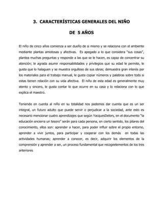 3. CARACTERÍSTICAS GENERALES DEL NIÑO
DE 5 AÑOS
El niño de cinco años comienza a ser dueño de si mismo y se relaciona con el ambiente
mediante plantas amistosas y afectivas. Es apegado a lo que considera “sus cosas”,
plantea muchas preguntas y responde a las que se le hacen, es capaz de concentrar su
atención; le agrada asumir responsabilidades y privilegios que su edad le permite, le
gusta que lo halaguen y se muestra orgulloso de sus obras; demuestra gran interés por
los materiales para el trabajo manual, le gusta copiar números y palabras sobre todo si
estas tienen relación con su vida afectiva. El niño de esta edad es generalmente muy
atento y sincero, le gusta contar lo que ocurre en su casa y lo relaciona con lo que
explica el maestro.
Teniendo en cuenta al niño en su totalidad nos podemos dar cuenta que es un ser
integral, un futuro adulto que puede servir o perjudicar a la sociedad, ante esto es
necesario mencionar cuatro aprendizajes que según YacquesDelors, en el documento “la
educación encierra un tesoro” serán para cada persona, en cierto sentido, los pilares del
conocimiento, ellos son: aprender a hacer, para poder influir sobre el propio entorno,
aprender a vivir juntos, para participar y cooperar con los demás

en todas las

actividades humanas; aprender a conocer, es decir, adquirir los elementos de la
comprensión y aprender a ser, un proceso fundamental que recogeelementos de los tres
anteriores

 
