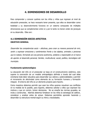 4. DIMENSIONES DE DESARROLLO
Para comprender y conocer quiénes son los niños y niñas que ingresan al nivel de
educación preescolar, se hace necesario tener presente, que ellos se desarrollan como
totalidad y su desenvolvimiento funciona en un sistema compuesto de múltiples
dimensiones que se complementan entre sí y por lo tanto no tienen orden de jerarquía
en su desarrollo. Ellas son:

4.1 DIMENSIÓN SOCIO-AFECTIVA
OBJETIVO GENERAL

Desarrollar las competencias socio – afectivas, para crear su manera personal de vivir,
sentir y expresar emociones y sentimientos frente a los objetos, animales y personas
que lo rodean, formando así una persona autónoma, solidaria y responsable en el marco
de aportar al desarrollo personal, familiar, multicultural, social, político, tecnológico del
municipio.
Fundamento epistemológico
La educación del niño en el preescolar se basa en el constructivismo sistémico, esto
supone la concreción de un modelo antropológico definido a través del cual debe
orientarse toda labor educativa para desarrollar sus valores y potencialidades y permitir
el incremento de afectividad como elemento de su formación humana y formación
integral. El entorno del niño es un elemento propicio para hacerlo.
Como maestros debemos permitir que sean los niños quienes resuelvan sus conflictos
en la medida de lo posible, para lograrlo, debemos solicitar a ellos que expresen los
motivos y que en común, tomen decisiones. No se enseña las normas grupales, se
incita a construirlas. Además debemos fortalecer en los niños la estrategia de calibrar,
considerar y analizar antes de actuar. Debemos permitirles aprender haciendo y
desarrollar su estructura mental según su ritmo y necesidades.

 