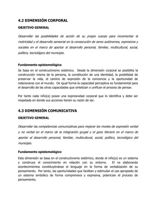 4.2 DIMENSIÓN CORPORAL
OBJETIVO GENERAL

Desarrollar las posibilidades de acción de su propio cuerpo para incrementar la
motricidad y el desarrollo sensorial en la consecución de seres autónomos, expresivos y
sociales en el marco de aportar al desarrollo personal, familiar, multicultural, social,
político, tecnológico del municipio.

Fundamento epistemológico
Se basa en el constructivismo sistémico. Desde la dimensión corporal se posibilita la
construcción misma de la persona, la constitución de una identidad, la posibilidad de
preservar la vida, el camino de expresión de la conciencia y la oportunidad de
relacionarse con el mundo. De igual forma la capacidad perceptiva es fundamental para
el desarrollo de las otras capacidades que sintetizan o unifican el proceso de pensar.
Por tanto cada niño(a) posee una expresividad corporal que lo identifica y debe ser
respetada en donde sus acciones tienen su razón de ser.

4.3 DIMENSIÓN COMUNICATIVA
OBJETIVO GENERAL

Desarrollar las competencias comunicativas para mejorar los niveles de expresión verbal
y no verbal en el marco de la integración grupal y el goce literario en el marco de
aportar al desarrollo personal, familiar, multicultural, social, político, tecnológico del
municipio.
Fundamento epistemológico
Esta dimensión se basa en el constructivismo sistémico, donde el niño(a) es un sistema
y construye el conocimiento en relación con su entorno.
El va elaborando
acontecimientos constituyéndose el lenguaje en la forma de verbalización de su
pensamiento. Por tanto, las oportunidades que facilitan y estimulan el uso apropiado de
un sistema simbólico de forma comprensiva y expresiva, potencian el proceso de
pensamiento.

 