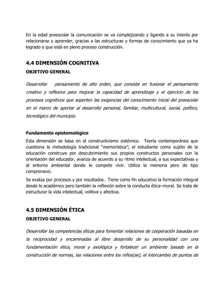 En la edad preescolar la comunicación se va complejizando y ligando a su interés por
relacionarse y aprender, gracias a las estructuras y formas de conocimiento que ya ha
logrado o que está en pleno proceso construcción.

4.4 DIMENSIÓN COGNITIVA
OBJETIVO GENERAL

Desarrollar

pensamiento de alto orden, que consiste en fusionar el pensamiento

creativo y reflexivo para mejorar la capacidad de aprendizaje y el ejercicio de los
procesos cognitivos que soporten las exigencias del conocimiento inicial del preescolar
en el marco de aportar al desarrollo personal, familiar, multicultural, social, político,
tecnológico del municipio.

Fundamento epistemológico
Esta dimensión se basa en el constructivismo sistémico. Teoría contemporánea que
cuestiona la metodología tradicional “memorística”; el estudiante como sujeto de la
educación construye por descubrimiento sus propios constructos personales con la
orientación del educador, avanza de acuerdo a su ritmo intelectual, a sus expectativas y
al entorno ambiental donde le compete vivir. Utiliza la memoria pero de tipo
comprensivo.
Se evalúa por procesos y por resultados. Tiene como fin educativo la formación integral
desde lo académico pero también la reflexión sobre la conducta ética–moral. Se trata de
estructurar la vida intelectual, volitiva y afectiva.

4.5 DIMENSIÓN ÉTICA
OBJETIVO GENERAL

Desarrollar las competencias éticas para fomentar relaciones de cooperación basadas en
la reciprocidad y encaminadas al libre desarrollo de su personalidad con una
fundamentación ética, moral y axiológica y fortalecer un ambiente basado en la
construcción de normas, las relaciones entre los niños(as), el intercambio de puntos de

 