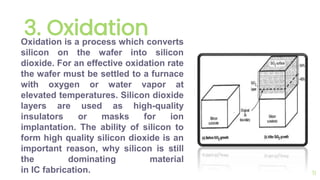 3. Oxidation
11
Oxidation is a process which converts
silicon on the wafer into silicon
dioxide. For an effective oxidation rate
the wafer must be settled to a furnace
with oxygen or water vapor at
elevated temperatures. Silicon dioxide
layers are used as high-quality
insulators or masks for ion
implantation. The ability of silicon to
form high quality silicon dioxide is an
important reason, why silicon is still
the dominating material
in IC fabrication.
 