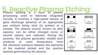 5. Reactive Plasma Etching:
13
Plasma etching is a form of plasma
processing used to fabricate integrated
circuits. It involves a high-speed stream of
glow discharge (plasma) of an appropriate
gas mixture being shot (in pulses) at a
sample. The plasma source, known as etch
species, can be either charged (ions) or
neutral (atoms and radicals). During the
process, the plasma generates volatile etch
products at room temperature from
the chemical reactions between the elements
of the material etched and the reactive
species generated by the plasma.
 
