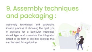 9. Assembly techniques
and packaging :
Assembly techniques and packaging
involve process of choosing the right type
of package for a particular integrated
circuit type and assemble the integrated
circuit in the form of die into package that
can be used for application.
 